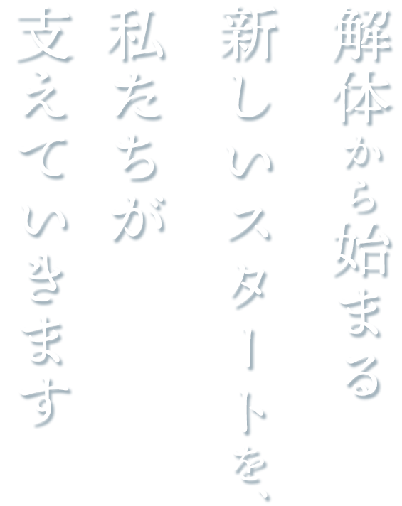 解体から始まる新しいスタートを、私たちが支えていきます